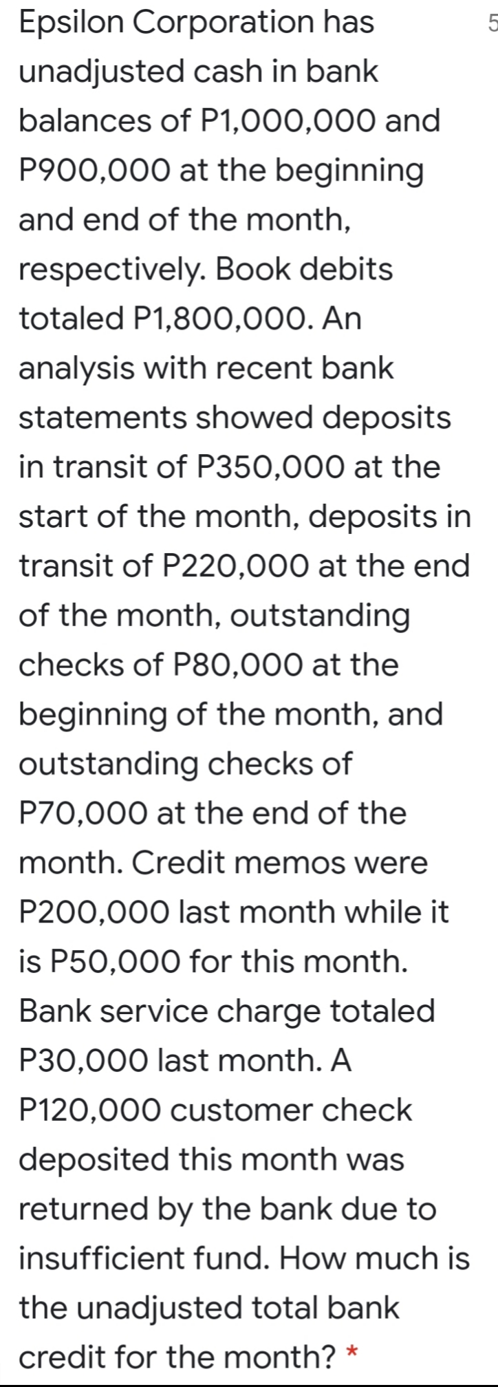 Epsilon Corporation has
unadjusted cash in bank
balances of P1,000,000 and
P900,000 at the beginning
and end of the month,
respectively. Book debits
totaled P1,800,000. An
analysis with recent bank
statements showed deposits
in transit of P350,000 at the
start of the month, deposits in
transit of P220,000 at the end
of the month, outstanding
checks of P80,000 at the
beginning of the month, and
outstanding checks of
P70,000 at the end of the
month. Credit memos were
P200,000 last month while it
is P50,000 for this month.
Bank service charge totaled
P30,000 last month. A
P120,000 customer check
deposited this month was
returned by the bank due to
insufficient fund. How much is
the unadjusted total bank
credit for the month?
