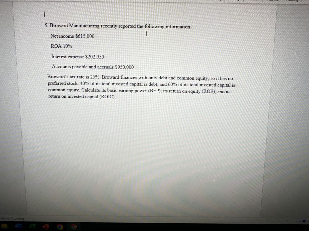 estions: Showing
1
5. Broward Manufacturing recently reported the following information:
I
Net income $615,000
ROA 10%
Interest expense $202,950
Accounts payable and accruals $950,000
Broward's tax rate is 25%. Broward finances with only debt and common equity, so it has no
preferred stock 40% of its total invested capital is debt, and 60% of its total invested capital is
common equity. Calculate its basic earning power (BEP), its return on equity (ROE), and its
return on invested capital (ROIC).