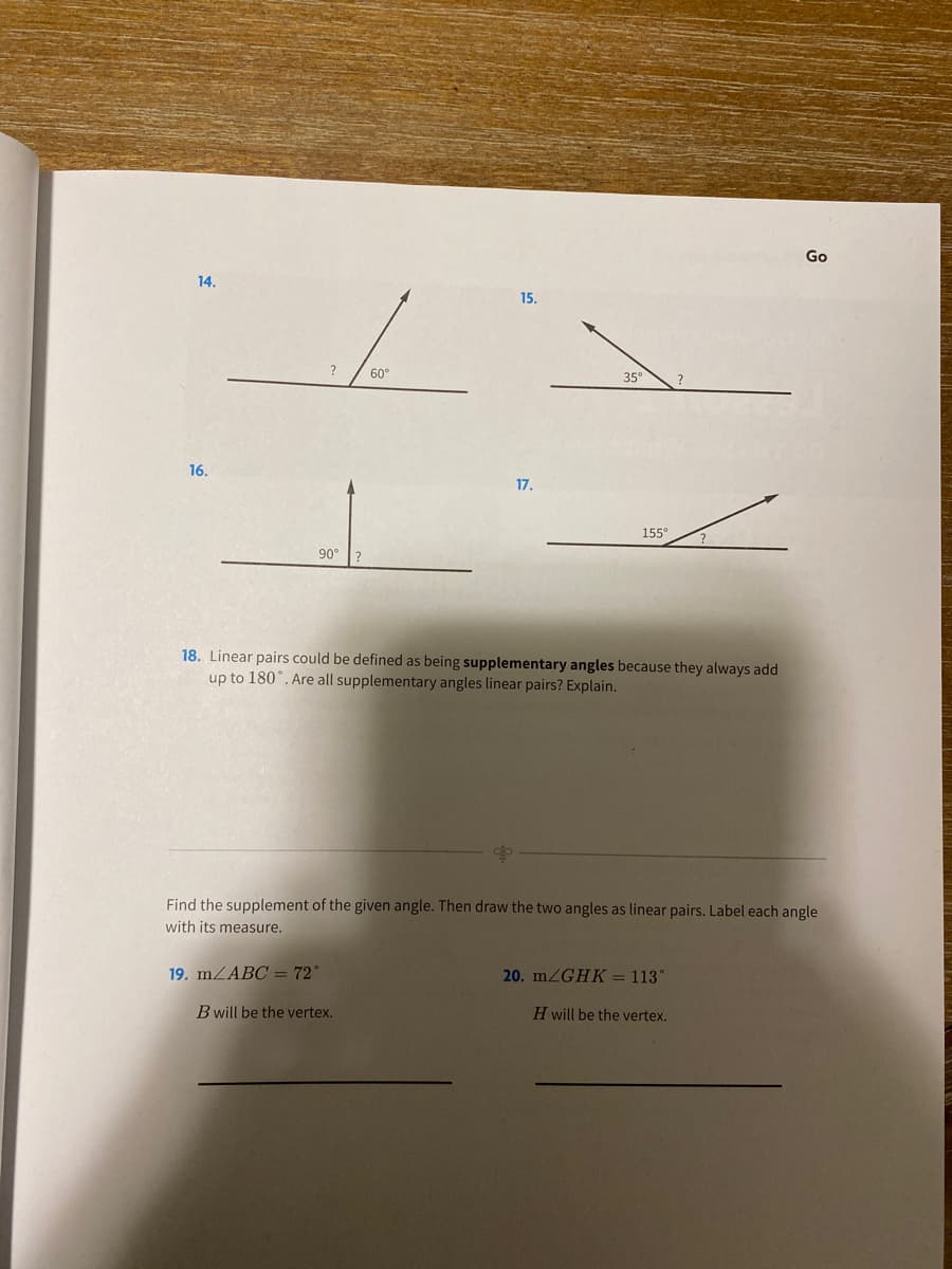 Go
14.
15.
?
60°
35°
16.
17.
155°
90
?
18. Linear pairs could be defined as being supplementary angles because they always add
up to 180°. Are all supplementary angles linear pairs? Explain.
Find the supplement of the given angle. Then draw the two angles as linear pairs. Label each angle
with its measure.
19. mZABC = 72°
20. MZGHK = 113°
B will be the vertex.
H will be the vertex.
