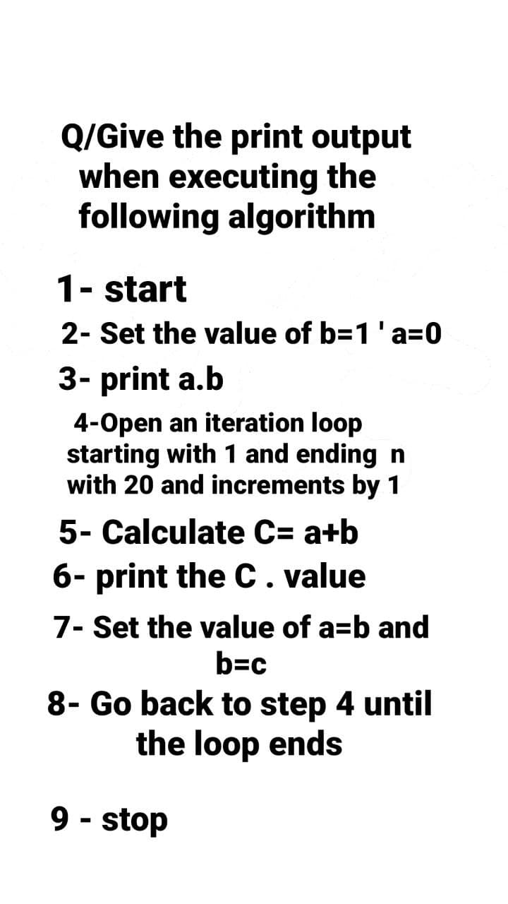 Q/Give the print output
when executing the
following algorithm
1- start
2- Set the value of b=1 'a=0
3- print a.b
4-Open an iteration loop
starting with 1 and ending n
with 20 and increments by 1
5- Calculate C= a+b
6- print the C. value
7- Set the value of a=b and
b=c
8- Go back to step 4 until
the loop ends
9-stop