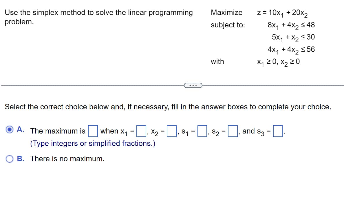 Use the simplex method to solve the linear programming
problem.
Maximize
subject to:
A. The maximum is when X₁
=
₁ X₂=₁ $₁
(Type integers or simplified fractions.)
B. There is no maximum.
with
z = 10x₁ + 20x2
S2 -
Select the correct choice below and, if necessary, fill in the answer boxes to complete your choice.
8x₁ +4x₂ ≤48
5Xq + X, ≤30
4x₁ +4x₂ ≤56
X₁ ≥ 0, X₂ ≥0
and $3