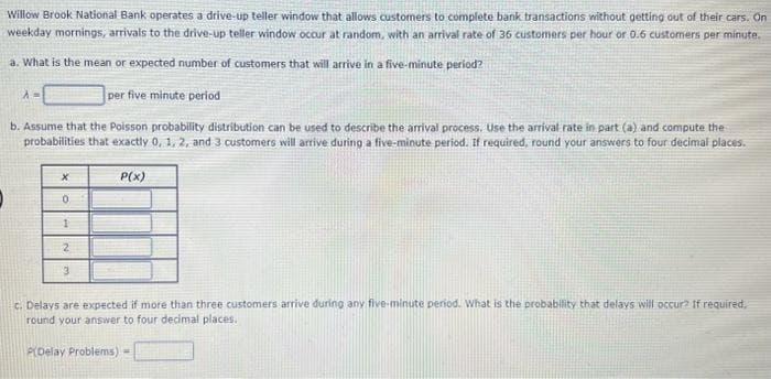Willow Brook National Bank operates a drive-up teller window that allows customers to complete bank transactions without getting out of their cars. On
weekday mornings, arrivals to the drive-up teller window occur at random, with an arrival rate of 36 customers per hour or 0.6 customers per minute.
a. What is the mean or expected number of customers that will arrive in a five-minute period?
per five minute period
b. Assume that the Poisson probability distribution can be used to describe the arrival process. Use the arrival rate in part (a) and compute the
probabilities that exactly 0, 1, 2, and 3 customers will arrive during a five-minute period. If required, round your answers to four decimal places.
A=
X
0
1
2
3
P(x)
c. Delays are expected if more than three customers arrive during any five-minute period. What is the probability that delays will occur? If required,
round your answer to four decimal places.
P(Delay Problems) =