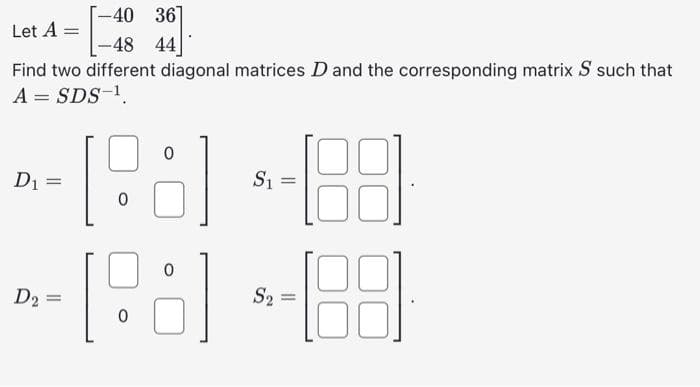 Let A =
[-40 36]
-48 44
Find two different diagonal matrices D and the corresponding matrix S such that
A = SDS-¹.
D₁ =
=
D2
D₂ =
0
0
0
S₁
=
S₂ =