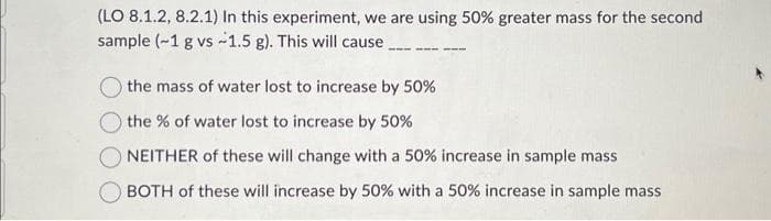 (LO 8.1.2, 8.2.1) In this experiment, we are using 50% greater mass for the second
sample (~1 g vs -1.5 g). This will cause
the mass of water lost to increase by 50%
the % of water lost to increase by 50%
O NEITHER of these will change with a 50% increase in sample mass
BOTH of these will increase by 50% with a 50% increase in sample mass