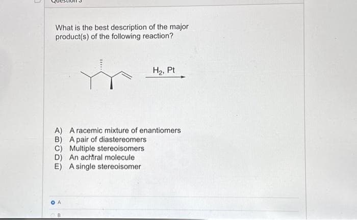 What is the best description of the major
product(s) of the following reaction?
H₂, Pt
A) A racemic mixture of enantiomers
B) A pair of diastereomers
C) Multiple stereoisomers
D) An achtral molecule
E) A single stereoisomer
A