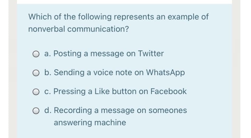 Which of the following represents an example of
nonverbal communication?
a. Posting a message on Twitter
O b. Sending a voice note on WhatsApp
c. Pressing a Like button on Facebook
O d. Recording a message on someones
answering machine
