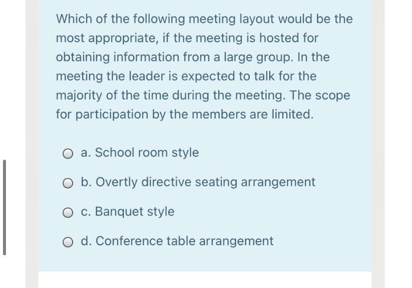 Which of the following meeting layout would be the
most appropriate, if the meeting is hosted for
obtaining information from a large group. In the
meeting the leader is expected to talk for the
majority of the time during the meeting. The scope
for participation by the members are limited.
O a. School room style
b. Overtly directive seating arrangement
O c. Banquet style
O d. Conference table arrangement
