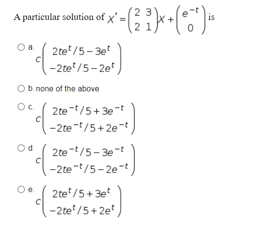 A particular solution of x' =
O a.
23
² - ( ²3 ² ) x + ( 0 ² ) is
21
2te¹/5-3et
-2tet/5-2et
O b. none of the above
O C.
2te t/5+3e-t
-2te-t/5+2e-t
O d. 2te-t/5-3e-t
-2te-t/5-2e-t
e. 2te¹/5+3et
-2tet/5+2et