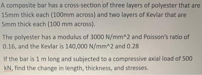 A composite bar has a cross-section of three layers of polyester that are
15mm thick each (100mm across) and two layers of Kevlar that are
5mm thick each (100 mm across).
The polyester has a modulus of 3000 N/mm^2 and Poisson's ratio of
0.16, and the Kevlar is 140,000 N/mm^2 and 0.28
If the bar is 1 m long and subjected to a compressive axial load of 500
kN, find the change in length, thickness, and stresses.