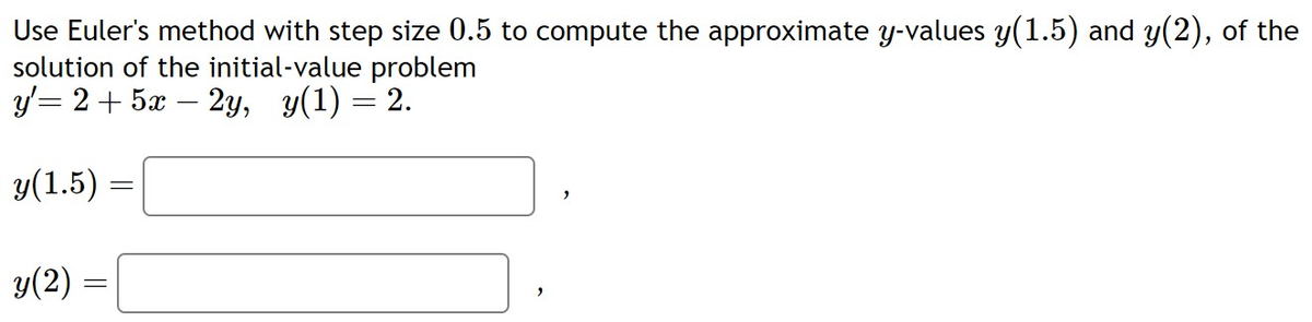 Use Euler's method with step size 0.5 to compute the approximate y-values y(1.5) and y(2), of the
solution of the initial-value problem
y'= 2 + 5x – 2y, y(1) = 2.
y(1.5)
y(2) =
=