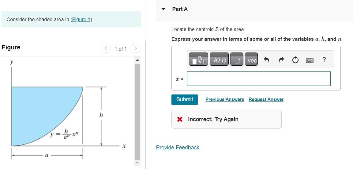 Consider the shaded area in (Figure 1).
Figure
y
an xn
h
1 of 1
Part A
Locate the centroid of the area.
Express your answer in terms of some or all of the variables a, h, and n.
x =
IVE ΑΣΦ vec
Submit Previous Answers Request Answer
X Incorrect; Try Again
Provide Feedback
2
?