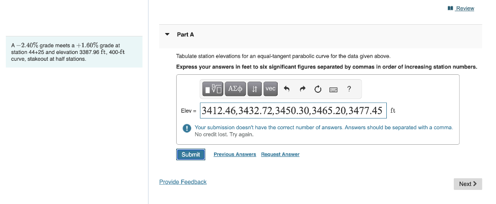 A-2.40% grade meets a +1.60% grade at
station 44+25 and elevation 3387.96 ft, 400-ft
curve, stakeout at half stations.
Part A
Tabulate station elevations for an equal-tangent parabolic curve for the data given above.
Express your answers in feet to six significant figures separated by commas in order of increasing station numbers.
{—| ΑΣΦ | 11 | vec A
Elev= 3412.46,3432.72,3450.30,3465.20,3477.45 ft
Your submission doesn't have the correct number of answers. Answers should be separated with a comma.
No credit lost. Try again.
Submit Previous Answers Request Answer
Provide Feedback
Review
?
Next >