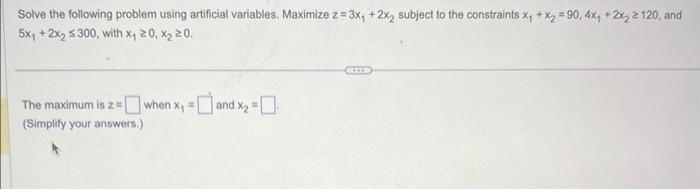 Solve the following problem using artificial variables. Maximize z= 3x₁ + 2x₂ subject to the constraints x₁ + x₂ = 90, 4x, + 2x₂ ≥ 120, and
5x₁ + 2x2 $300, with x, 20, x₂ 20.
The maximum is z=when x, =[
(Simplify your answers.)
and x₂ =