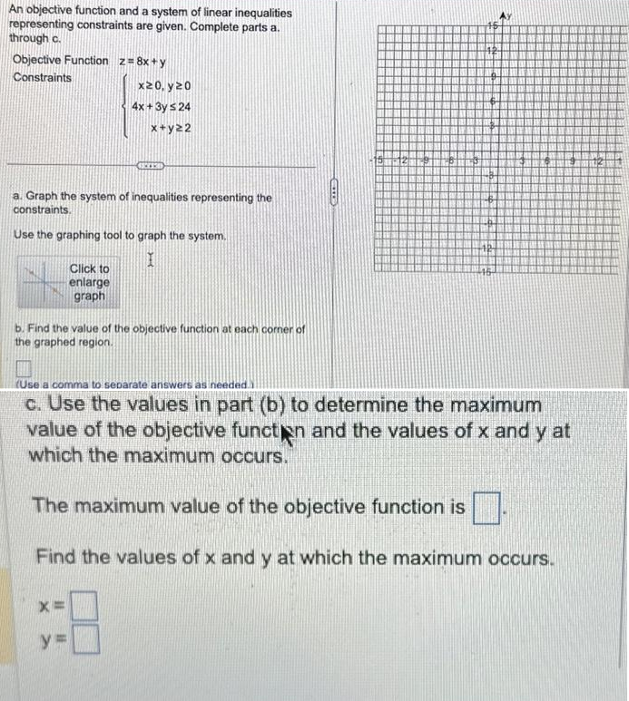 An objective function and a system of linear inequalities
representing constraints are given. Complete parts a.
through c.
Objective Function z = 8x+y
Constraints
a. Graph the system of inequalities representing the
constraints.
x20, y20
4x + 3y ≤ 24
x+y22
Use the graphing tool to graph the system.
I
GECED
Click to
enlarge
graph
X=
b. Find the value of the objective function at each corner of
the graphed region.
y=
CID
(Use a comma to separate answers as needed.)
c. Use the values in part (b) to determine the maximum
value of the objective function and the values of x and y at
which the maximum occurs.
The maximum value of the objective function is
Find the values of x and y at which the maximum occurs.
2