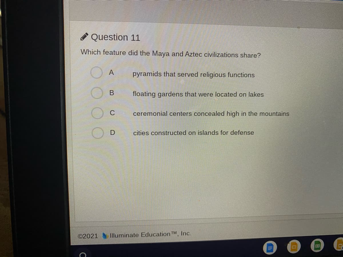 Question 11
Which feature did the Maya and Aztec civilizations share?
pyramids that served religious functions
floating gardens that were located on lakes
ceremonial centers concealed high in the mountains
cities constructed on islands for defense
©2021 Iluminate Education TM, Inc.
