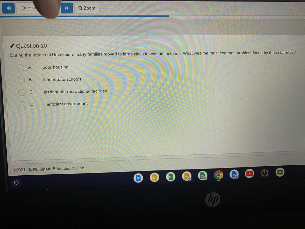 Questi
Q Zoom
Question 10
During the Industrial Revolution, many families moved to large cities to work in factories. What was the most common problem faced by these families?
poor housing
inadequate schools
C
inadequate recreational facilities
D
inefficient government
©2021 Illuminate Education TM Inc.
hp
B.
