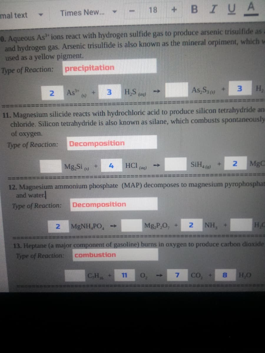 BIUA
18
+1
mal text
Times New...
0. Aqueous As ions react with hydrogen sulfide gas to produce arsenic trisulfide as
and hydrogen gas. Arsenic trisulfide is also known as the mineral orpiment, which ve
used as a yellow pigment.
Type of Reaction:
precipitation
As
(s)
HS a)
As,Sa +
3.
H,
11. Magnesium silicide reacts with hydrochloric acid to produce silicon tetrahydride an
chloride. Silicon tetrahydride is also known as silane, which combusts spontaneously
of oxygen.
Type of Reaction:
Decomposition
Mg,Si
HCI
(aq)
SIH4
MgC
4
(s)
12. Magnesium ammonium phosphate (MAP) decomposes to magnesium pyrophosphat
and water
Type of Reaction:
Decomposition
MgNH,PO,
Mg,P,O, +
NH, +
HC
13. Heptane (a major component of gasoline) burns in oxygen to produce carbon dioxide
Type of Reaction:
combustion
CH6
CO,
8.
H,O
11
->
非
