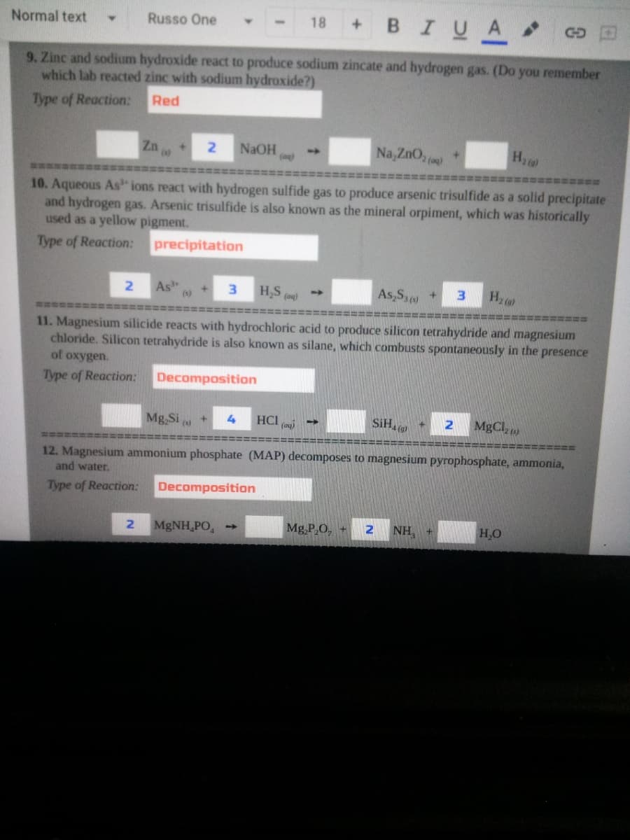 +BIUA
Normal text
Russo One
18
GD
9. Zinc and sodium hydroxide react to produce sodium zincate and hydrogen gas. (Do you remember
which lab reacted zinc with sodium hydroxide?)
Type of Reaction:
Red
Zn
Na, ZnO,
H
2.
NAOH
林性
10. Aqueous As ions react with hydrogen sulfide gas to produce arsenic trisulfide as a solid precipitate
and hydrogen gas. Arsenic trisulfide is also known as the mineral orpiment, which was historically
used as a yellow pigment.
Type of Reaction:
precipitation
As
(1)
H,S (ag)
As,Sa
Hz
3
11. Magnesium silicide reacts with hydrochloric acid to produce silicon tetrahydride and magnesium
chloride. Silicon tetrahydride is also known as silane, which combusts spontaneously in the presence
of oxygen.
Type of Reaction:
Decomposition
Mg,Si
HCI
(ag)
SiH.
MgCl,)
===
12. Magnesium ammonium phosphate (MAP) decomposes to magnesium pyrophosphate, ammonia,
and water.
Type of Reaction:
Decomposition
MgNH,PO,
Mg,P,O, +
NH,
H,O
