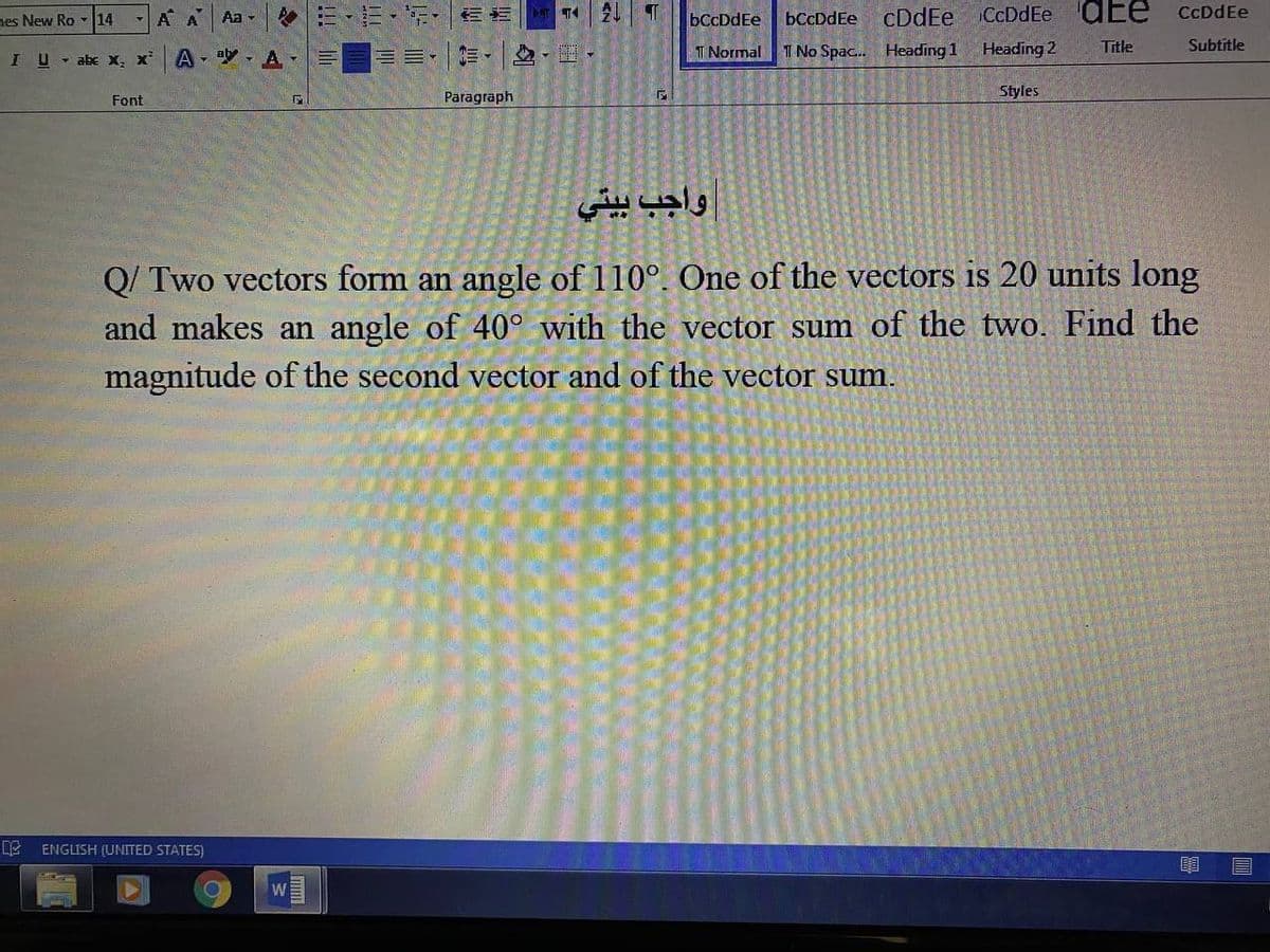 -A A
三,, 咖
bCcDdEe
cDdEe CcDdEe dEe
CcDdEe
nes New Ro - 14
Aa -
bCcDdEe
A A-
I Normal
I No Spac. Heading 1
Heading 2
Title
Subtītle
IU- abe x, x
Paragraph
Styles
Font
واجب بيتي
Q/ Two vectors form an angle of 110°. One of the vectors is 20 units long
and makes an angle of 40° with the vector sum of the two. Find the
magnitude of the second vector and of the vector sum.
ENGLISH (UNITED STATES)
