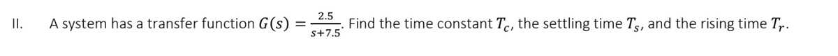 2.5
A system has a transfer function G(s) =
s+7.5
Find the time constant Tc, the settling time Ts, and the rising time T.
I.
