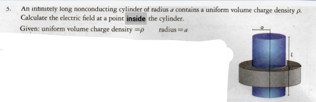 An infinitely long nonconducting cylinder of radius a contains a uniform volume charge density p.
Calculate the electric field at a point inside the cylinder.
Given: uniform volume charge density =p
3.
radius =a
