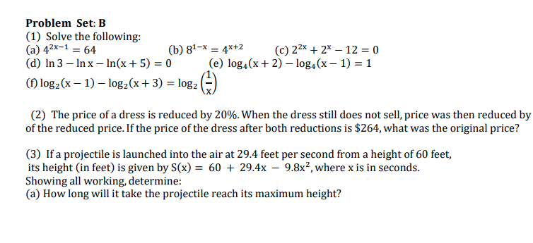 Problem Set: B
(1) Solve the following:
(a) 42x-1 = 64
(d) In 3 – In x – In(x+5) = 0
() log2(x – 1) – log2(x+ 3) = log2 |
(b) 81–x = 4x+2
(c) 22x + 2x – 12 = 0
(e) log,(x+ 2) – log,(x – 1) = 1
(2) The price of a dress is reduced by 20%. When the dress still does not sell, price was then reduced by
of the reduced price. If the price of the dress after both reductions is $264, what was the original price?
(3) If a projectile is launched into the air at 29.4 feet per second from a height of 60 feet,
its height (in feet) is given by S(x) = 60 + 29.4x – 9.8x², where x is in seconds.
Showing all working, determine:
(a) How long will it take the projectile reach its maximum height?
