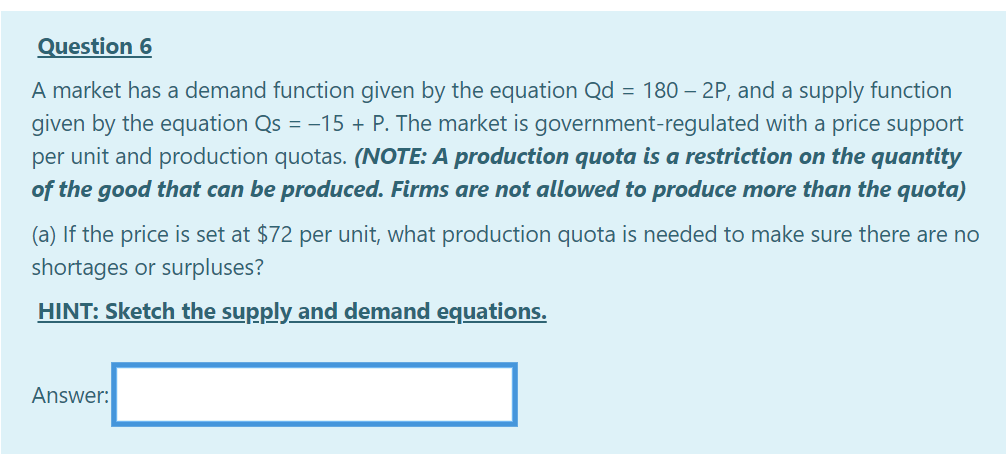 Question 6
A market has a demand function given by the equation Qd = 180 – 2P, and a supply function
given by the equation Qs = -15 + P. The market is government-regulated with a price support
per unit and production quotas. (NOTE: A production quota is a restriction on the quantity
of the good that can be produced. Firms are not allowed to produce more than the quota)
(a) If the price is set at $72 per unit, what production quota is needed to make sure there are no
shortages or surpluses?
HINT: Sketch the supply and demand equations.
Answer:
