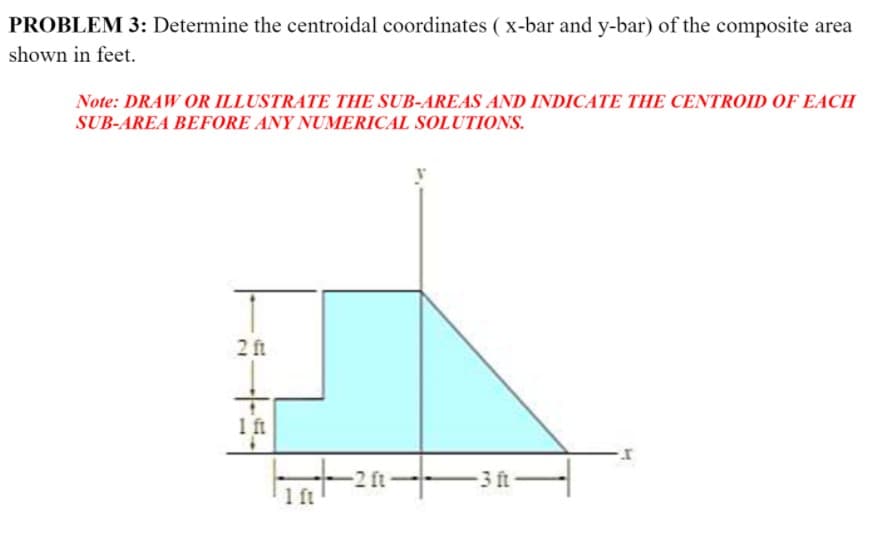 PROBLEM 3: Determine the centroidal coordinates ( x-bar and y-bar) of the composite area
shown in feet.
Note: DRAW OR ILLUSTRATE THE SUB-AREAS AND INDICATE THE CENTROID OF EACH
SUB-AREA BEFORE ANY NUMERICAL SOLUTIONS.
2 ft
1 ft
2 ft
-3 ft-
1 ft
