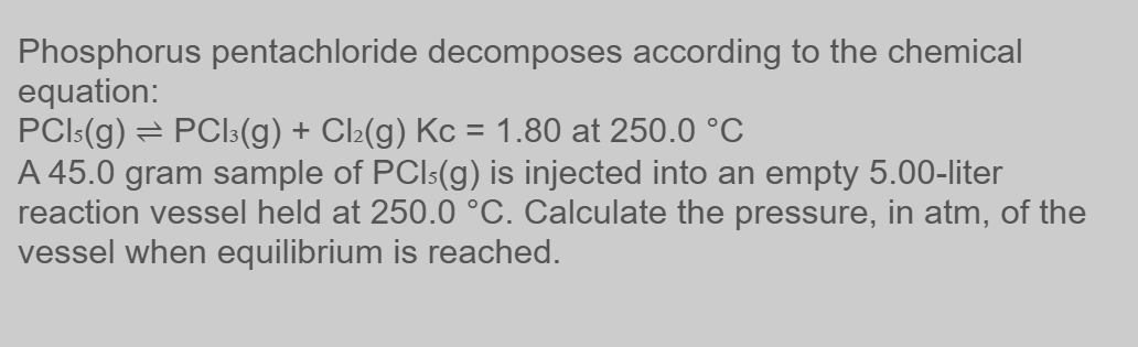 Phosphorus pentachloride decomposes according to the chemical
equation:
PCIs(g) → PCl3(g) + Cl₂(g) Kc = 1.80 at 250.0 °C
A 45.0 gram sample of PCI-(g) is injected into an empty 5.00-liter
reaction vessel held at 250.0 °C. Calculate the pressure, in atm, of the
vessel when equilibrium is reached.