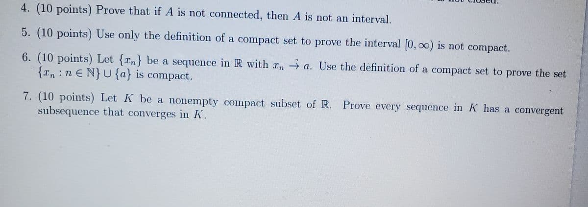 4. (10 points) Prove that if A is not connected, then A is not an interval.
5. (10 points) Use only the definition of a compact set to prove the interval (0, o0) is not compact.
6. (10 points) Let {an} be a sequence in R with rn-
{rn :n E N}U{a} is compact.
→ a. Use the definition of a compact set to prove the set
7. (10 points) Let K be a nonempty compact subset of R. Prove every sequence in K has a convergent
subsequence that converges in K.
