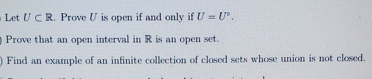 Let U CR. Prove U is open if and only if U = U°
O Prove that an open interval in R is an open set.
Find an example of an infinite collection of closed sets whose union is not closed.
