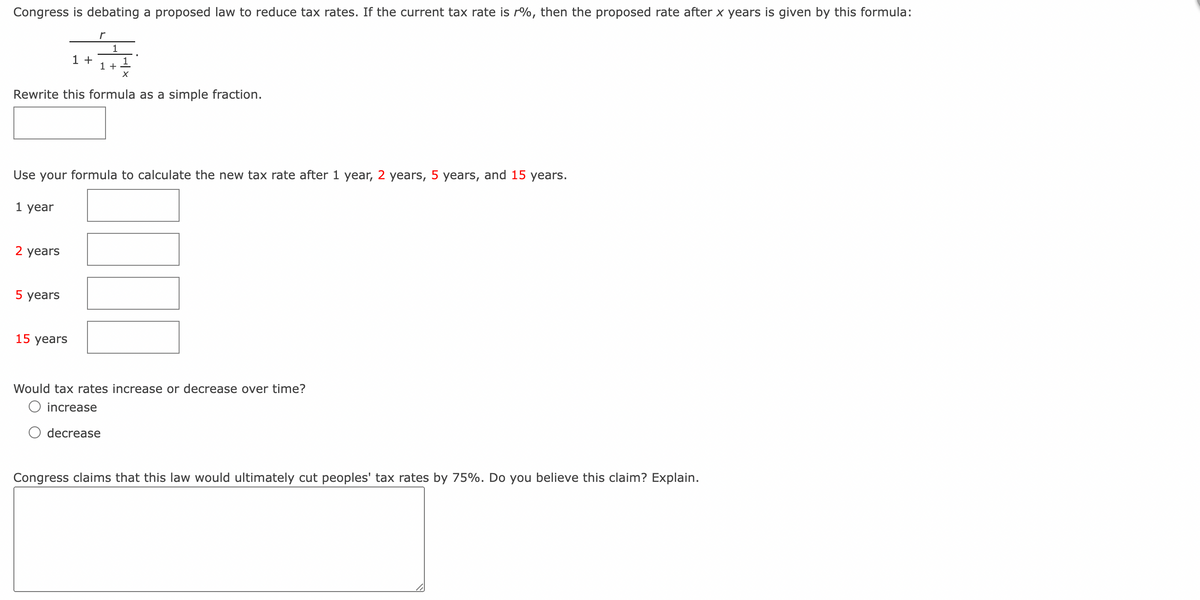 Congress is debating a proposed law to reduce tax rates. If the current tax rate is r%, then the proposed rate after x years is given by this formula:
1 year
2 years
1 +
5 years
r
Rewrite this formula as a simple fraction.
15 years
1
Use your formula to calculate the new tax rate after 1 year, 2 years, 5 years, and 15 years.
1 +
1
X
Would tax rates increase or decrease over time?
O increase
decrease
Congress claims that this law would ultimately cut peoples' tax rates by 75%. Do you believe this claim? Explain.