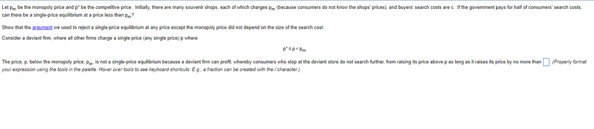 Let Pm be the monopoly price and p* be the competitive price. Initially, there are many souvenir shops, each of which charges Pm (because consumers do not know the shops' prices), and buyers' search costs are c. If the government pays for half of consumers' search costs,
can there be a single-price equilibrium at a price less than pm?
Show that the argument we used to reject a single-price equilibrium at any price except the monopoly price did not depend on the size of the search cost.
Consider a deviant firm, where all other firms charge a single price (any single price) p where
p*sp<Pm
The price, p, below the monopoly price, P, is not a single-price equilibrium because a deviant firm can profit, whereby consumers who stop at the deviant store do not search further, from raising its price above p as long as it raises its price by no more than. (Properly format
your expression using the tools in the palette. Hover over tools to see keyboard shortcuts. E.g., a fraction can be created with the / character.)