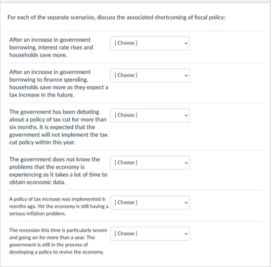 For each of the separate scenarios, discuss the associated shortcoming of fiscal policy:
After an increase in government
borrowing, interest rate rises and
households save more.
After an increase in government
borrowing to finance spending,
households save more as they expect a
tax increase in the future.
The government has been debating
about a policy of tax cut for more than
six months. It is expected that the
government will not implement the tax
cut policy within this year.
The government does not know the
problems that the economy is
experiencing as it takes a lot of time to
obtain economic data.
A policy of tax increase was implemented 6
months ago. Yet the economy is still having a
serious inflation problem.
The recession this time is particularly severe
and going on for more than a year. The
government is still in the process of
developing a policy to revive the economy.
[Choose]
[Choose ]
[Choose ]
[Choose ]
[Choose ]
[Choose ]
<