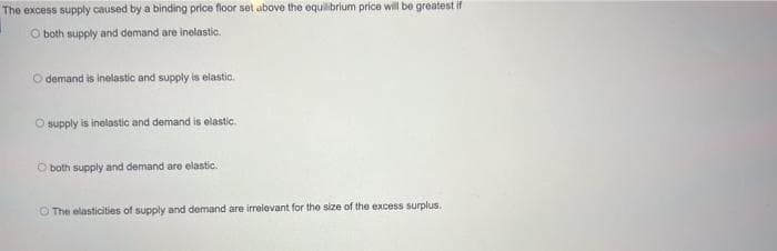 The excess supply caused by a binding price floor set above the equilibrium price will be greatest if
O both supply and demand are inelastic.
O demand is inelastic and supply is elastic.
O supply is inelastic and demand is elastic.
O both supply and demand are elastic.
O The elasticities of supply and demand are irrelevant for the size of the excess surplus.