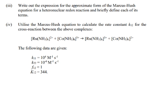 (iii) Write out the expression for the approximate form of the Marcus-Hush
equation for a heteronuclear redox reaction and briefly define each of its
terms.
(iv) Utilise the Marcus-Hush equation to calculate the rate constant k12 for the
cross-reaction between the above complexes:
[Ru(NH3)6]2+ + [Co(NH3)6]³+ → [Ru(NH3)6]³+ + [Co(NH3)6]²+
The following data are given:
K₁1 = 104 M-¹ S-¹
k22 = 106 M-¹ S-1
fiz=1
K12 = 344.