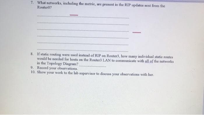 7. What networks, including the metric, are present in the RIP updates sent from the
RouterO?
8. If static routing were used instead of RIP on Router3, how many individual static routes
would be needed for hosts on the Router3 LAN to communicate with all of the networks
in the Topology Diagram?
9. Record your observations.
10. Show your work to the lab supervisor to discuss your observations with her.