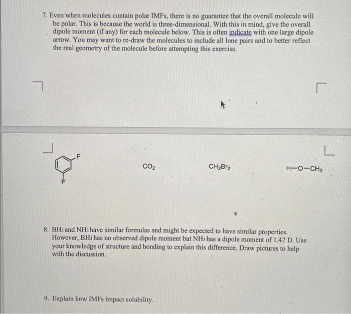 7. Even when molecules contain polar IMFs, there is no guarantee that the overall molecule will
be polar. This is because the world is three-dimensional. With this in mind, give the overall
dipole moment (if any) for each molecule below. This is often indicate with one large dipole
arrow. You may want to re-draw the molecules to include all lone pairs and to better reflect
the real geometry of the molecule before attempting this exercise.
CO₂
CH₂Br2
9. Explain how IMFS impact solubility.
8. BH3 and NH3 have similar formulas and might be expected to have similar properties.
However, BH3 has no observed dipole moment but NH3 has a dipole moment of 1.47 D. Use
your knowledge of structure and bonding to explain this difference. Draw pictures to help
with the discussion.
r
L
H-O-CH3