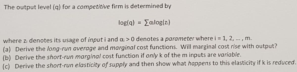 The output level (q) for a competitive firm is determined by
log(q) = [ailog(zi)
where zi denotes its usage of input i and a; > 0 denotes a parameter where i = 1, 2, ..., m.
(a) Derive the long-run average and marginal cost functions. Will marginal cost rise with output?
(b) Derive the short-run marginal cost function if only k of the m inputs are variable.
(c) Derive the short-run elasticity of supply and then show what happens to this elasticity if k is reduced.
