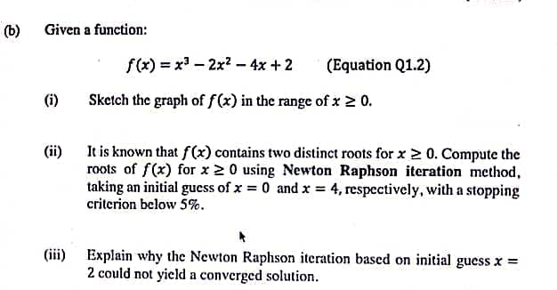 (b)
Given a function:
(i)
f(x) = x³ 2x² - 4x + 2
Sketch the graph of f(x) in the range of x ≥ 0.
-
(Equation Q1.2)
(ii)
It is known that f(x) contains two distinct roots for x ≥ 0. Compute the
roots of f(x) for x 20 using Newton Raphson iteration method,
taking an initial guess of x = 0 and x = 4, respectively, with a stopping
criterion below 5%.
(iii) Explain why the Newton Raphson iteration based on initial guess x =
2 could not yield a converged solution.