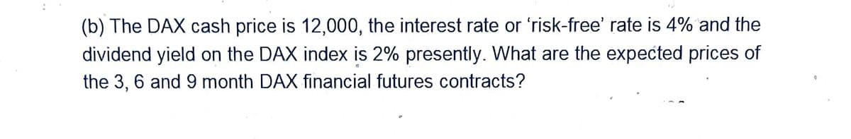 (b) The DAX cash price is 12,000, the interest rate or 'risk-free' rate is 4% and the
dividend yield on the DAX index is 2% presently. What are the expected prices of
the 3, 6 and 9 month DAX financial futures contracts?