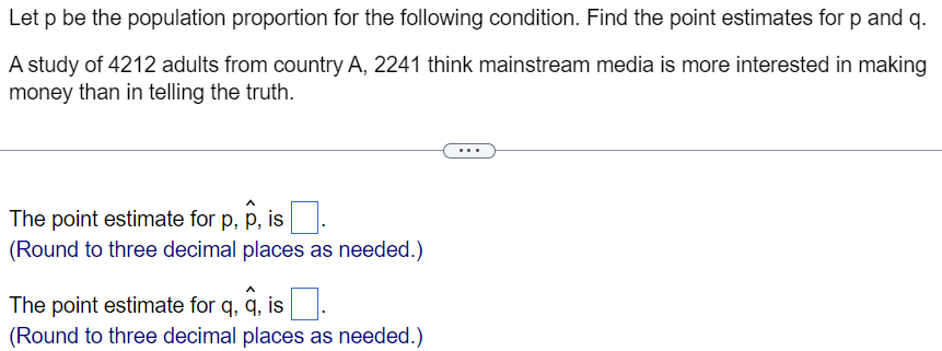 Let p be the population proportion for the following condition. Find the point estimates for p and q.
A study of 4212 adults from country A, 2241 think mainstream media is more interested in making
money than in telling the truth.
The point estimate for p, p, is
(Round to three decimal places as needed.)
The point estimate for q, q, is.
(Round to three decimal places as needed.)