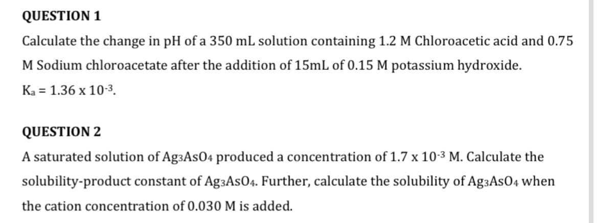 QUESTION 1
Calculate the change in pH of a 350 mL solution containing 1.2 M Chloroacetic acid and 0.75
M Sodium chloroacetate after the addition of 15mL of 0.15 M potassium hydroxide.
Ka = 1.36 x 10-3.
QUESTION 2
A saturated solution of AgзAs04 produced a concentration of 1.7 x 10-3 M. Calculate the
solubility-product constant of AgзAs04. Further, calculate the solubility of AgзAs04 when
the cation concentration of 0.030 M is added.