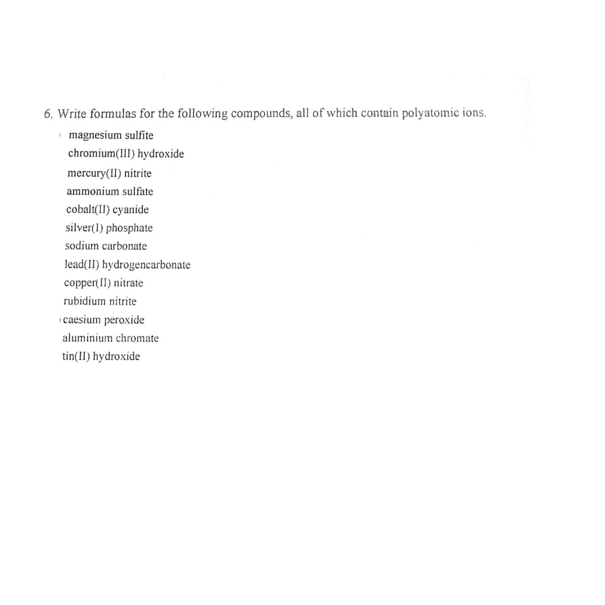 6. Write formulas for the following compounds, all of which contain polyatomic ions.
i magnesium sulfite
chromium(1II) hydroxide
mercury(II) nitrite
ammonium sulfate
cobalt(II) cyanide
silver(1) phosphate
sodium carbonate
lead(II) hydrogencarbonate
copper(II) nitrate
rubidium nitrite
i caesium peroxide
aluminium chromate
tin(11) hydroxide
