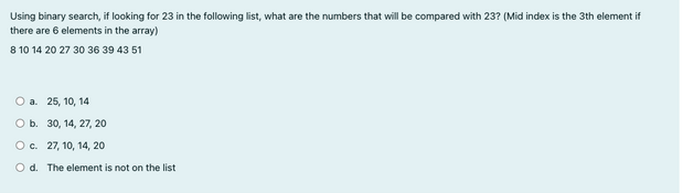 Using binary search, if looking for 23 in the following list, what are the numbers that will be compared with 23? (Mid index is the 3th element if
there are 6 elements in the array)
8 10 14 20 27 30 36 39 43 51
O a. 25, 10, 14
O b. 30, 14, 27, 20
O c.
27, 10, 14, 20
Od. The element is not on the list