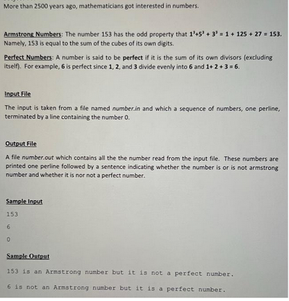 More than 2500 years ago, mathematicians got interested in numbers.
Armstrong Numbers: The number 153 has the odd property that 1'+5¹ + 3 = 1 + 125 + 27 = 153.
Namely, 153 is equal to the sum of the cubes of its own digits.
Perfect Numbers: A number is said to be perfect if it is the sum of its own divisors (excluding
itself). For example, 6 is perfect since 1, 2, and 3 divide evenly into 6 and 1+ 2+ 3 = 6.
Input File
The input is taken from a file named number.in and which a sequence of numbers, one perline,
terminated by a line containing the number 0.
Output File
A file number.out which contains all the the number read from the input file. These numbers are
printed one perline followed by a sentence indicating whether the number is or is not armstrong
number and whether it is nor not a perfect number.
Sample Input
153
6
0
Sample Output
153 is an Armstrong number but it is not a perfect number.
6 is not an Armstrong number but it is a perfect number.