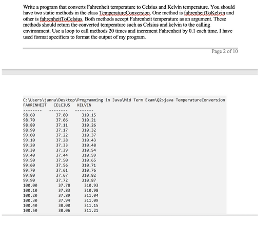 Write a program that converts Fahrenheit temperature to Celsius and Kelvin temperature. You should
have two static methods in the class Temperature Conversion. One method is fahrenheitToKelvin and
other is fahrenheitToCelsius. Both methods accept Fahrenheit temperature as an argument. These
methods should return the converted temperature such as Celsius and kelvin to the calling
environment. Use a loop to call methods 20 times and increment Fahrenheit by 0.1 each time. I have
used format specifiers to format the output of my program.
C:\Users\janna\Desktop\Programming in Java\Mid Term Exam\Q2>java TemperatureConversion
FAHRENHEIT CELCIUS KELVIN
98.60
98.70
98.80
98.90
99.00
99.10
99.20
99.30
99.40
99.50
99.60
99.70
99.80
99.90
100.00
100.10
100.20
100.30
100.40
100.50
37.00
37.06
37.11
37.17
37.22
37.28
37.33
37.39
37.44
37.50
37.56
37.61
37.67
37.72
37.78
37.83
37.89
37.94
38.00
38.06
310.15
310.21
310.26
310.32
310.37
310.43
310.48
310.54
310.59
310.65
310.71
310.76
310.82
310.87
310.93
310.98
311.04
311.09
Page 2 of 10
311.15
311.21