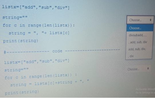 listx=["add","sub", "div"]
string=""
for c in range (len (listx)) :
string = ", "+ listx [c]
print (string)
- code --
listx=["add","sub", "div"]
string=""
for c in range (len (listx)) :
string= listx [c]+string +
print (string)
#
Choose...
Choose...
divsubadd,,,
add, sub, div
add, sub, div,
div
Choose.....
#
4
Activate Wind
Go to Settings to a