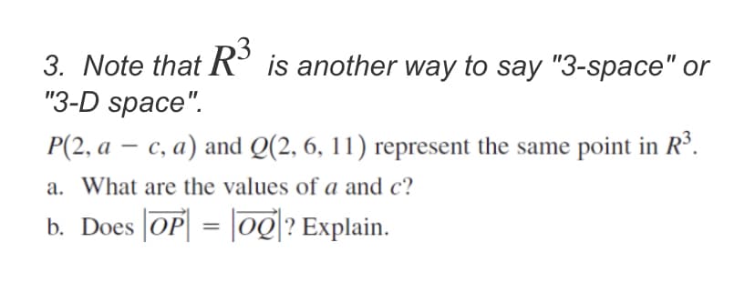 3. Note that R° is another way to say "3-space" or
"3-D space".
P(2, a – c, a) and Q(2, 6, 11) represent the same point in R³.
|
a. What are the values of a and c?
b. Does OP| = |og|? Explain.
%3D
