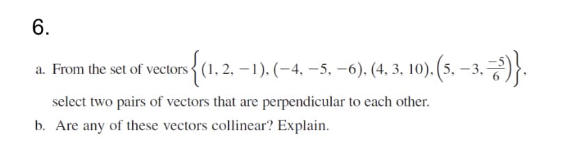 6.
a. From the set of vectors{ (1, 2, –1), (-4, –5, –6), (4, 3, 10). (5, – 3,*
select two pairs of vectors that are perpendicular to each other.
b. Are any of these vectors collinear? Explain.
